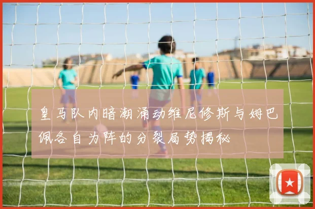 皇马队内暗潮涌动维尼修斯与姆巴佩各自为阵的分裂局势揭秘