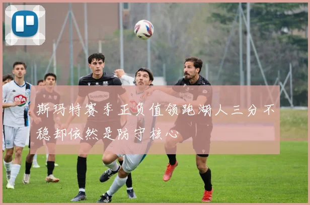 斯玛特赛季正负值领跑湖人三分不稳却依然是防守核心