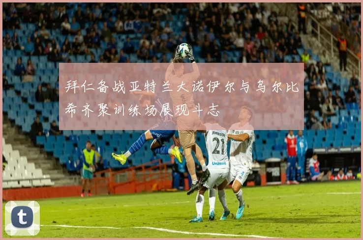 拜仁备战亚特兰大诺伊尔与乌尔比希齐聚训练场展现斗志