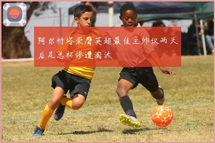 阿尔特塔荣膺英超最佳主帅仅两天后足总杯惨遭淘汰