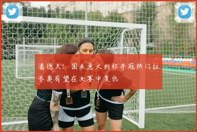 潘德夫：国米意大利杯夺冠热门拉齐奥有望在决赛中复仇