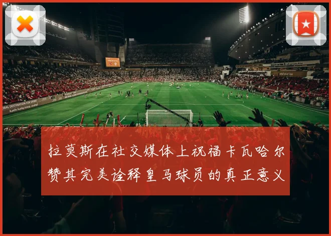 拉莫斯在社交媒体上祝福卡瓦哈尔赞其完美诠释皇马球员的真正意义