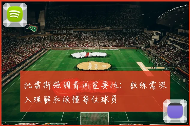 托雷斯强调青训重要性：教练需深入理解和读懂每位球员