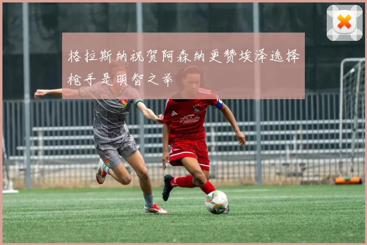 格拉斯纳祝贺阿森纳更赞埃泽选择枪手是明智之举