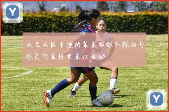 米兰老板卡迪纳莱亲临球队探访与球员阿莱格里亲切互动