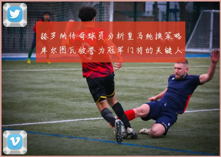 赫罗纳传奇球员分析皇马轮换策略库尔图瓦被誉为冠军门将的关键人物