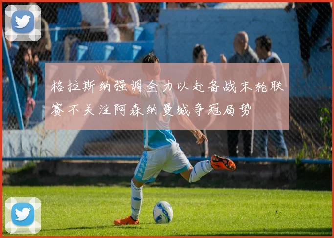 格拉斯纳强调全力以赴备战末轮联赛不关注阿森纳曼城争冠局势