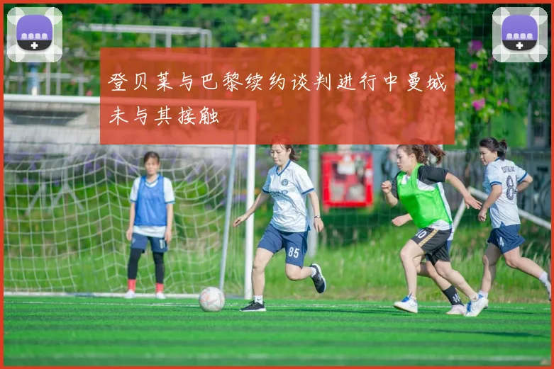 登贝莱与巴黎续约谈判进行中曼城未与其接触