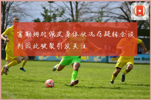 富勒姆对佩皮身体状况存疑转会谈判因此破裂引发关注