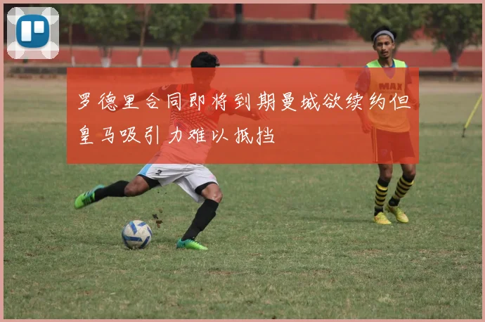 罗德里合同即将到期曼城欲续约但皇马吸引力难以抵挡