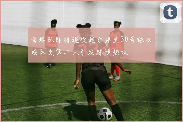 黄蜂队即将退役戴尔库里30号球衣成队史第二人引发球迷热议