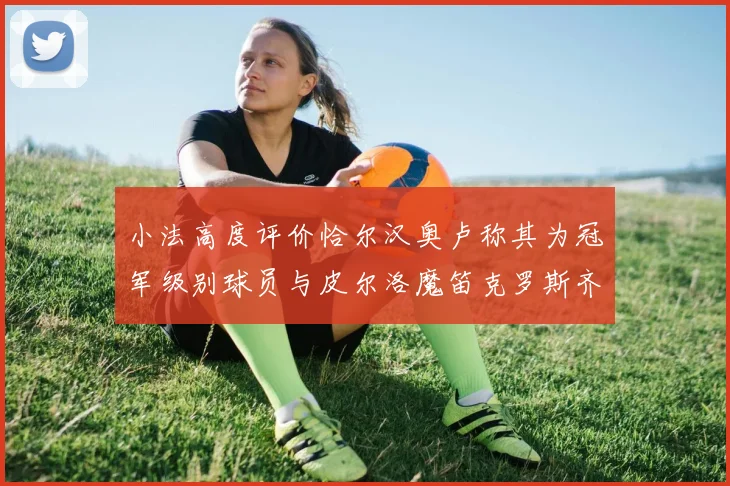 小法高度评价恰尔汉奥卢称其为冠军级别球员与皮尔洛魔笛克罗斯齐名
