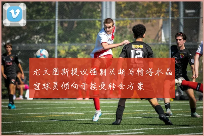 尤文图斯提议强制买断马特塔水晶宫球员倾向于接受转会方案