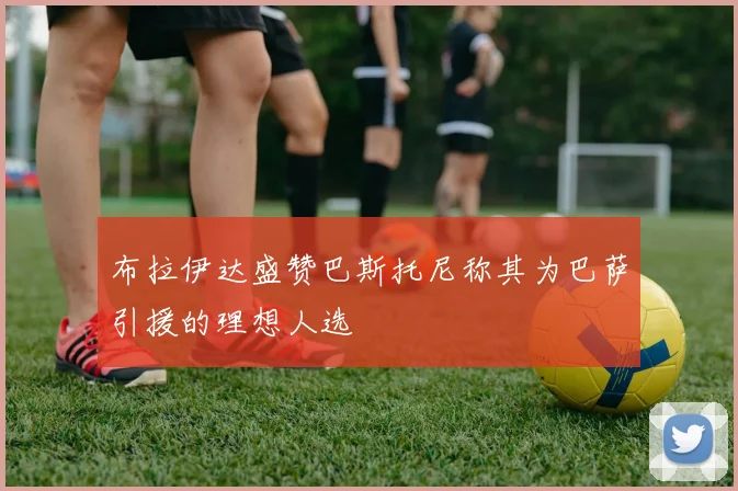 布拉伊达盛赞巴斯托尼称其为巴萨引援的理想人选