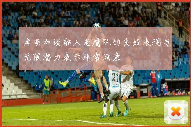 库明加谈融入老鹰队的良好表现与无限潜力表示非常满意