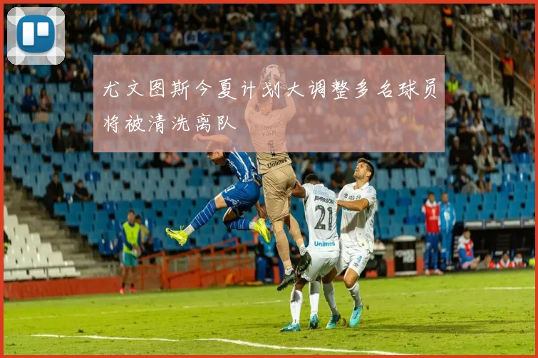 尤文图斯今夏计划大调整多名球员将被清洗离队
