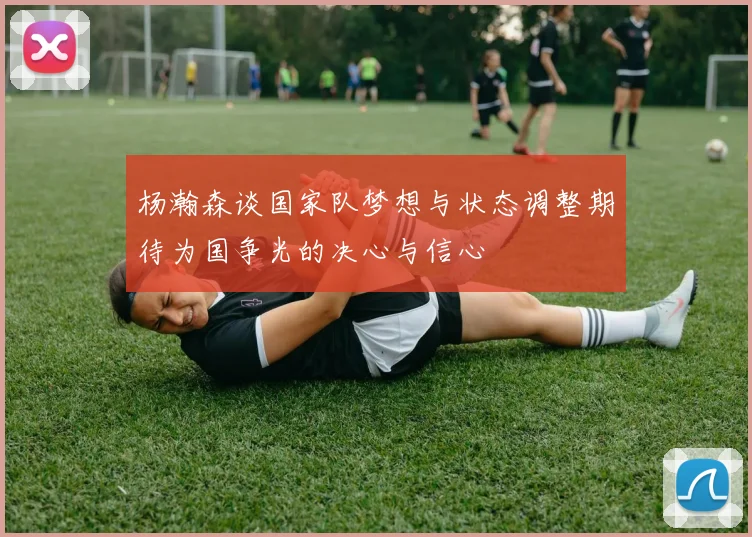 杨瀚森谈国家队梦想与状态调整期待为国争光的决心与信心