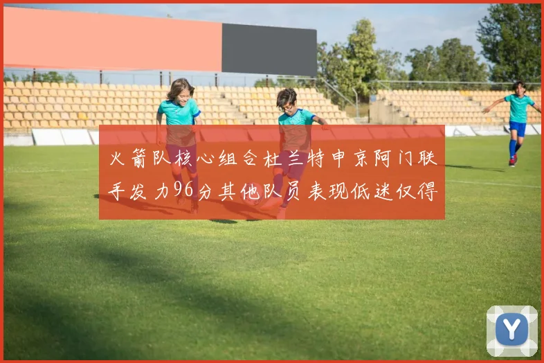 火箭队核心组合杜兰特申京阿门联手发力96分其他队员表现低迷仅得28分