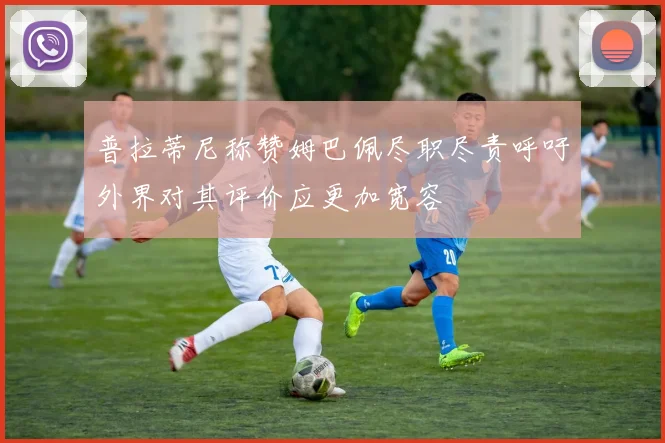 普拉蒂尼称赞姆巴佩尽职尽责呼吁外界对其评价应更加宽容