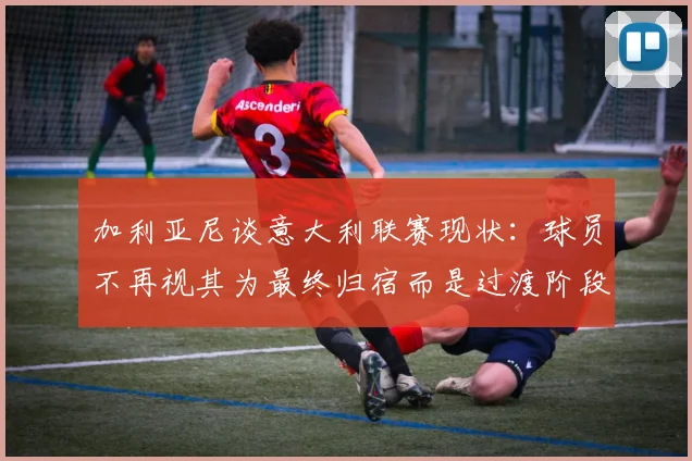 加利亚尼谈意大利联赛现状：球员不再视其为最终归宿而是过渡阶段