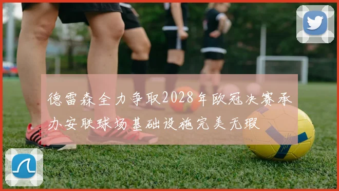 德雷森全力争取2028年欧冠决赛承办安联球场基础设施完美无瑕
