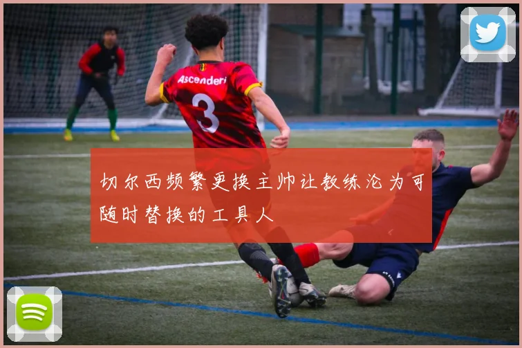 切尔西频繁更换主帅让教练沦为可随时替换的工具人